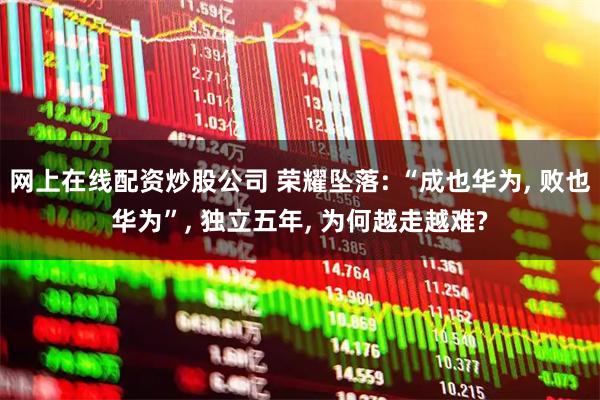 网上在线配资炒股公司 荣耀坠落: “成也华为, 败也华为”, 独立五年, 为何越走越难?