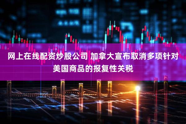 网上在线配资炒股公司 加拿大宣布取消多项针对美国商品的报复性关税