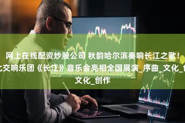 网上在线配资炒股公司 秋韵哈尔滨奏响长江之歌！湖北交响乐团《长江》音乐会亮相全国展演_序曲_文化_创作