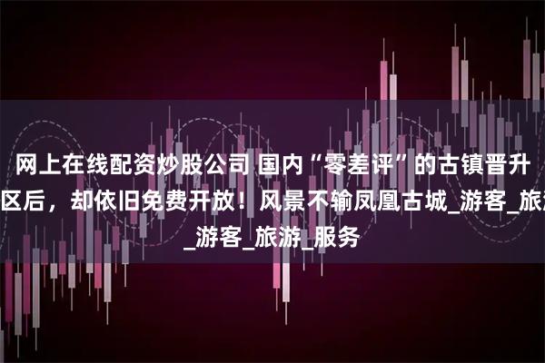 网上在线配资炒股公司 国内“零差评”的古镇晋升5A级景区后，却依旧免费开放！风景不输凤凰古城_游客_旅游_服务
