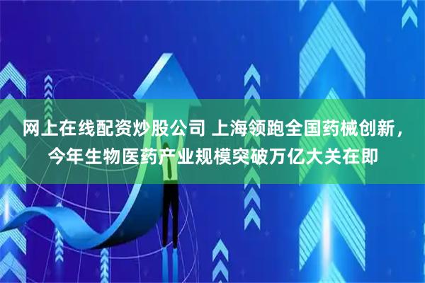 网上在线配资炒股公司 上海领跑全国药械创新，今年生物医药产业规模突破万亿大关在即