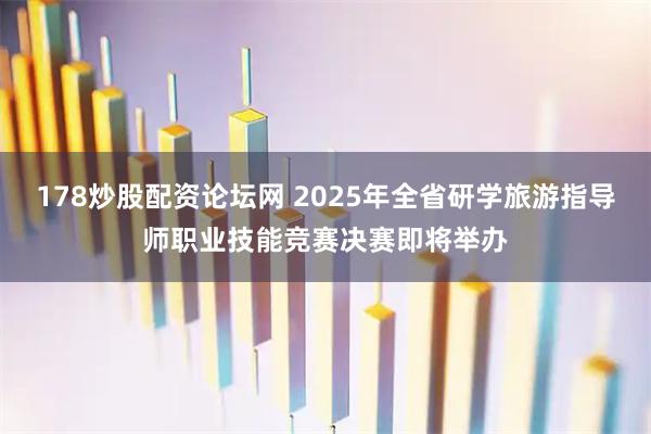 178炒股配资论坛网 2025年全省研学旅游指导师职业技能竞赛决赛即将举办