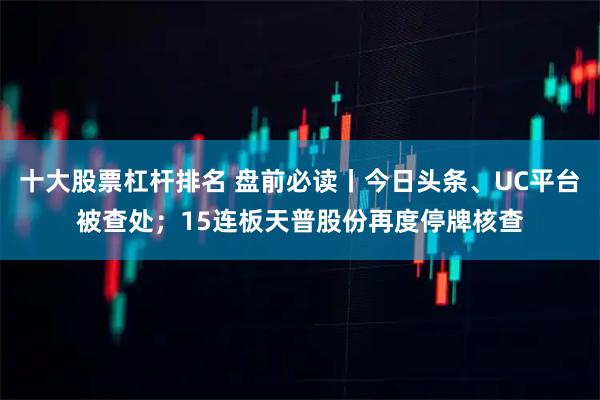 十大股票杠杆排名 盘前必读丨今日头条、UC平台被查处；15连板天普股份再度停牌核查