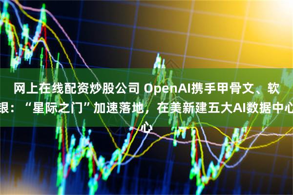 网上在线配资炒股公司 OpenAI携手甲骨文、软银：“星际之门”加速落地，在美新建五大AI数据中心