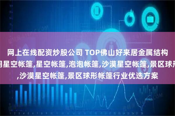网上在线配资炒股公司 TOP佛山好来居金属结构房屋有限公司：透明星空帐篷,星空帐篷,泡泡帐篷,沙漠星空帐篷,景区球形帐篷行业优选方案