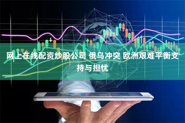 网上在线配资炒股公司 俄乌冲突 欧洲艰难平衡支持与担忧
