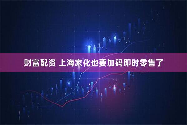 财富配资 上海家化也要加码即时零售了