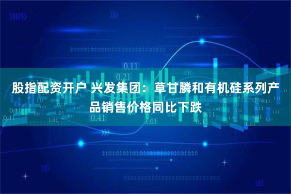股指配资开户 兴发集团：草甘膦和有机硅系列产品销售价格同比下跌