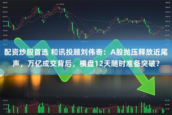配资炒股首选 和讯投顾刘伟奇：A股抛压释放近尾声，万亿成交背后，横盘12天随时准备突破？