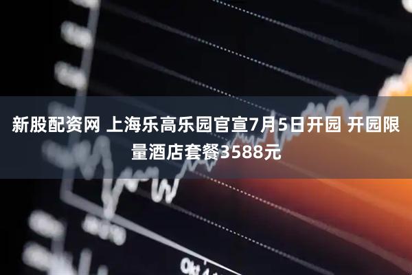 新股配资网 上海乐高乐园官宣7月5日开园 开园限量酒店套餐3588元