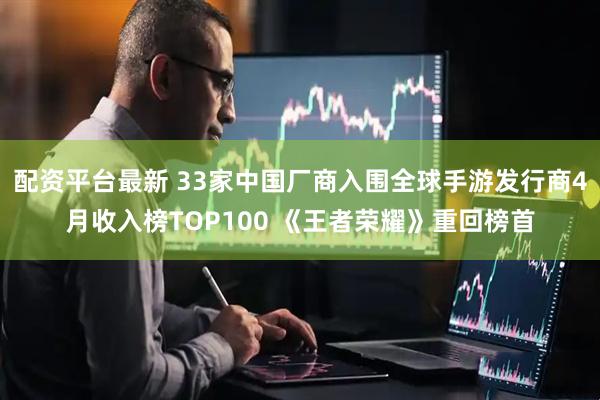 配资平台最新 33家中国厂商入围全球手游发行商4月收入榜TOP100 《王者荣耀》重回榜首