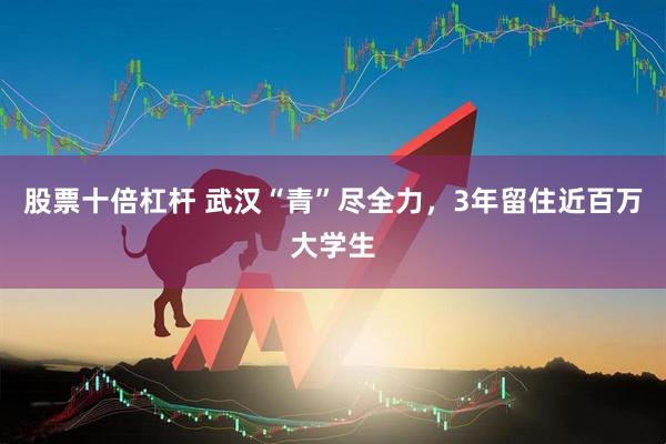 股票十倍杠杆 武汉“青”尽全力，3年留住近百万大学生