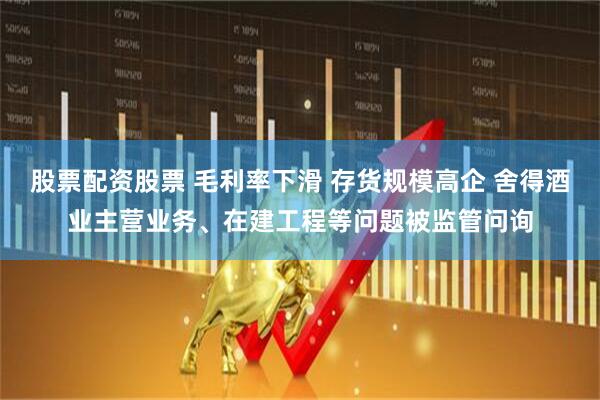 股票配资股票 毛利率下滑 存货规模高企 舍得酒业主营业务、在建工程等问题被监管问询